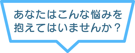 あなたはこんな悩みを抱えてはいませんか？