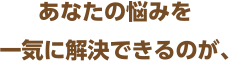 あなたの悩みを一気に解決できるのが、