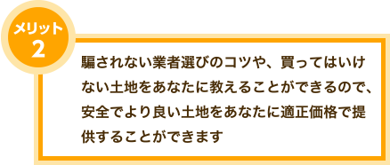 メリット2、騙されない業者選びのコツや、買ってはいけない土地をあなたに教えることができるので、安全でより良い土地をあなたに適正価格で提供することができます。