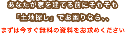 あなたが家を建てる前にそもそも「土地探し」でお困りなら、、まずは今すぐ無料の資料をお求めください