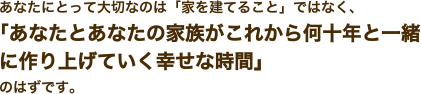 あなたにとって大切なのは「家を建てること」ではなく、「あなたとあなたの家族がこれから何十年と一緒に作り上げていく幸せな時間」のはずです。