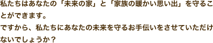 私たちはあなたの「未来の家」と「家族の暖かい思い出」を守ることができます。ですから、私たちにあなたの未来を守るお手伝いをさせていただけないでしょうか？