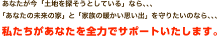 あなたが今「土地を探そうとしている」なら、、、「あなたの未来の家」と「家族の暖かい思い出」を守りたいのなら、、、私たちがあなたを全力でサポートいたします。