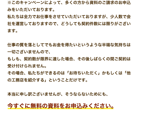 ※このキャンペーンによって、多くの方から資料のご請求のお申込みをいただいております。私たちは全力でお仕事をさせていただいておりますが、少人数で会社を運営しておりますので、どうしても契約件数には限りがございます。仕事の質を落としてでもお金を得たいというような半端な気持ちは一切ございませんので、もしも、契約数が限界に達した場合、その後しばらくの間ご契約は受け付けられません。その場合、私たちができるのは「お待ちいただく」かもしくは「他の工務店を紹介する」ということだけです。本当に申し訳ございませんが、そうならないためにも、